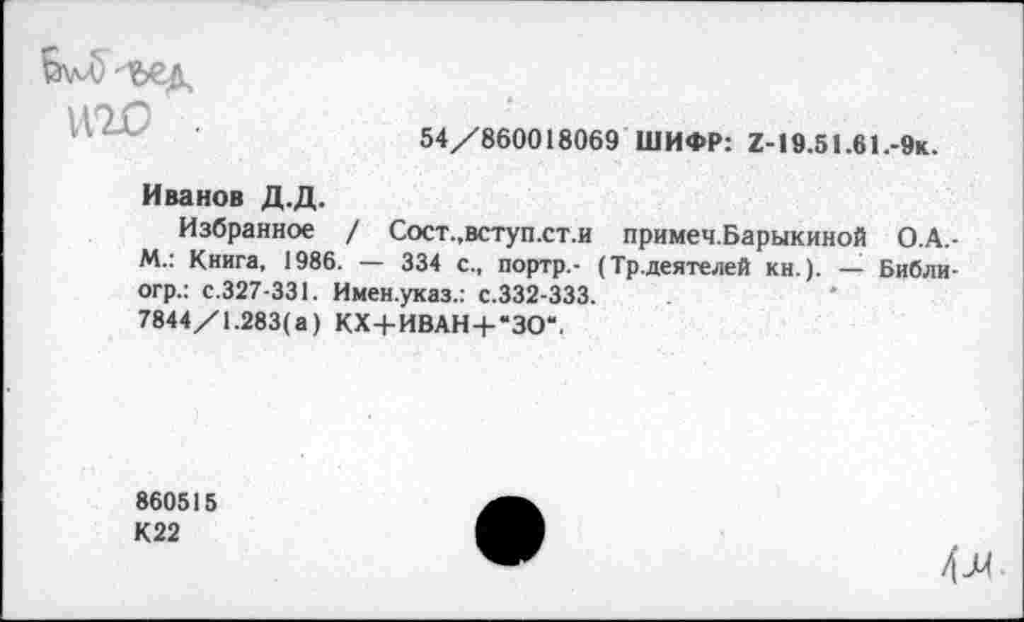 ﻿54/860018069 ШИФР: Z-19.51.61.-9k.
Иванов Д.Д.
Избранное / Сост.,вступ.ст.и примеч.Барыкиной О.А.-М.: Книга, 1986. — 334 с., портр.- (Тр.деятелей кн.). — Библи-огр.: с.327-331. Имен.указ.: с.332-333.
7844/1.283(а) КХ+ИВАН + “ЗО“.
860515
К22